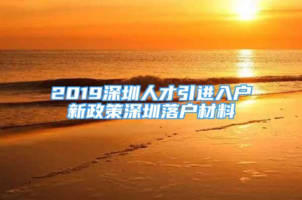 2019深圳人才引進入戶新政策深圳落戶材料