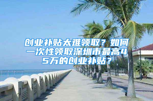 創(chuàng)業(yè)補(bǔ)貼太難領(lǐng)取？如何一次性領(lǐng)取深圳市最高45萬(wàn)的創(chuàng)業(yè)補(bǔ)貼？