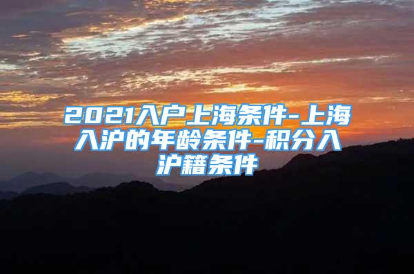 2021入戶上海條件-上海入滬的年齡條件-積分入滬籍條件