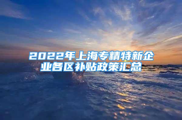 2022年上海專精特新企業(yè)各區(qū)補(bǔ)貼政策匯總