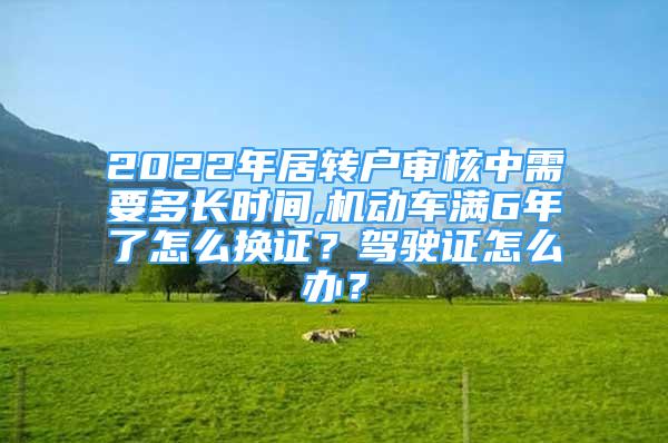 2022年居轉(zhuǎn)戶審核中需要多長(zhǎng)時(shí)間,機(jī)動(dòng)車滿6年了怎么換證？駕駛證怎么辦？