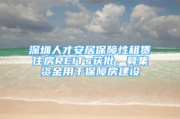 深圳人才安居保障性租賃住房REITs獲批，募集資金用于保障房建設(shè)