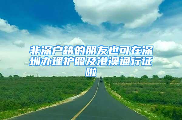 非深戶籍的朋友也可在深圳辦理護照及港澳通行證啦