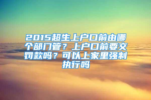 2015超生上戶口前由哪個部門管？上戶口前要交罰款嗎？可以上家里強制執(zhí)行嗎