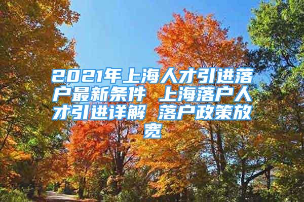 2021年上海人才引進(jìn)落戶最新條件 上海落戶人才引進(jìn)詳解 落戶政策放寬