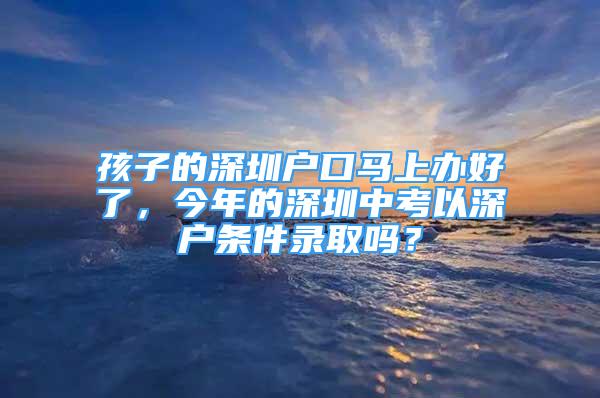 孩子的深圳戶口馬上辦好了，今年的深圳中考以深戶條件錄取嗎？