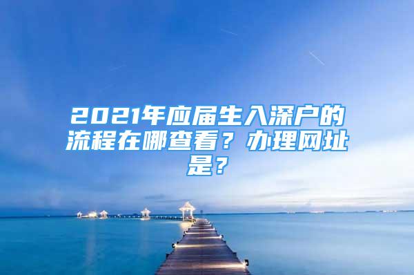 2021年應(yīng)屆生入深戶的流程在哪查看？辦理網(wǎng)址是？