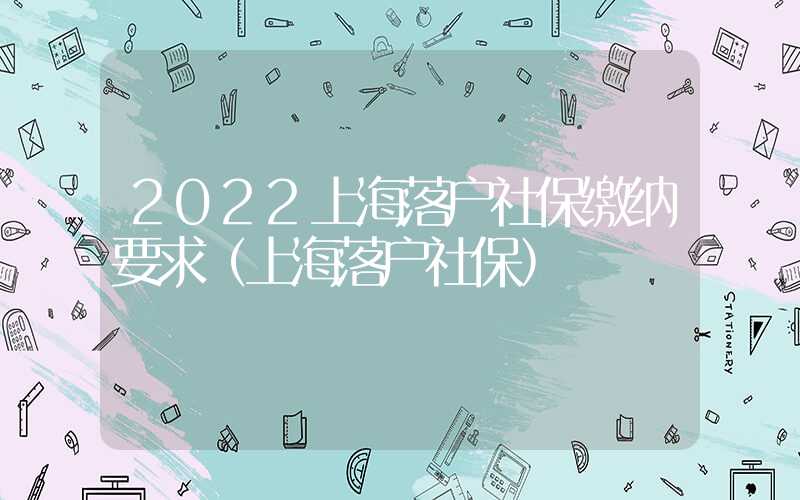 2022上海落戶社保繳納要求（上海落戶社保）