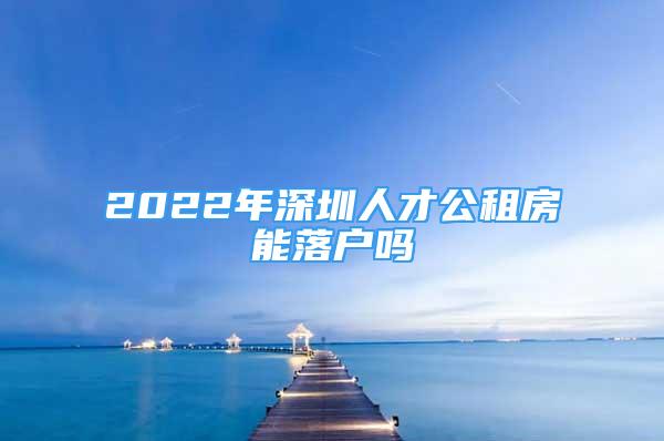 2022年深圳人才公租房能落戶嗎