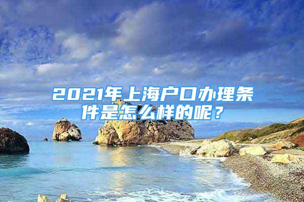 2021年上海戶口辦理?xiàng)l件是怎么樣的呢？