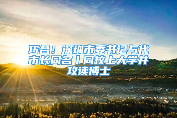 巧合！深圳市委書記與代市長同名丨同校上大學(xué)并攻讀博士