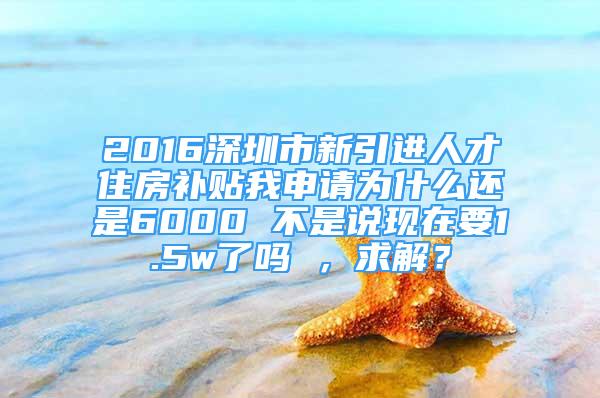 2016深圳市新引進人才住房補貼我申請為什么還是6000 不是說現(xiàn)在要1.5w了嗎 ，求解？