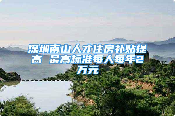 深圳南山人才住房補貼提高 最高標(biāo)準(zhǔn)每人每年2萬元