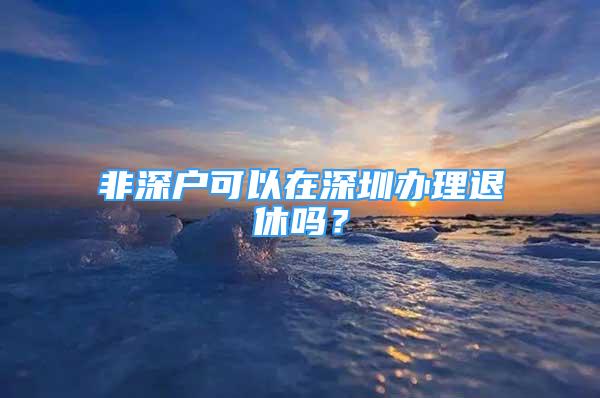 非深戶可以在深圳辦理退休嗎？