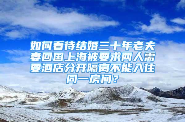 如何看待結(jié)婚三十年老夫妻回國上海被要求兩人需要酒店分開隔離不能入住同一房間？