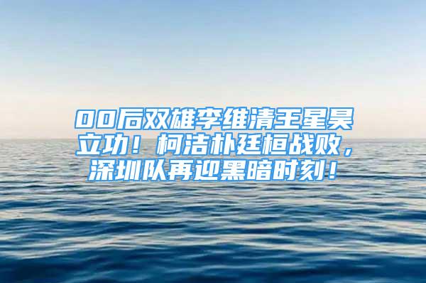 00后雙雄李維清王星昊立功！柯潔樸廷桓戰(zhàn)敗，深圳隊再迎黑暗時刻！