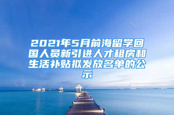 2021年5月前海留學(xué)回國人員新引進(jìn)人才租房和生活補(bǔ)貼擬發(fā)放名單的公示