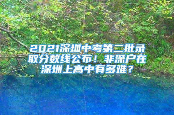 2021深圳中考第二批錄取分?jǐn)?shù)線公布！非深戶在深圳上高中有多難？