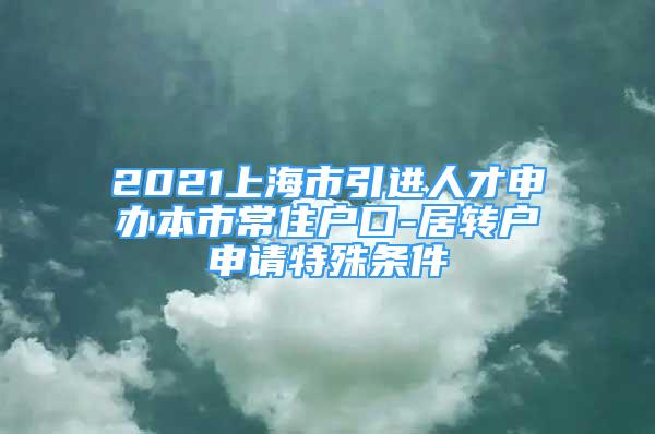 2021上海市引進(jìn)人才申辦本市常住戶口-居轉(zhuǎn)戶申請?zhí)厥鈼l件