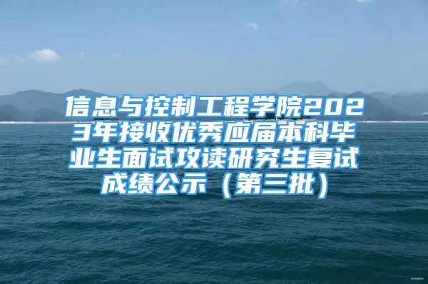 信息與控制工程學(xué)院2023年接收優(yōu)秀應(yīng)屆本科畢業(yè)生面試攻讀研究生復(fù)試成績(jī)公示（第三批）