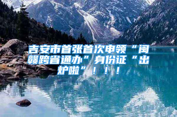 吉安市首張首次申領(lǐng)“閩贛跨省通辦”身份證“出爐啦”！??！