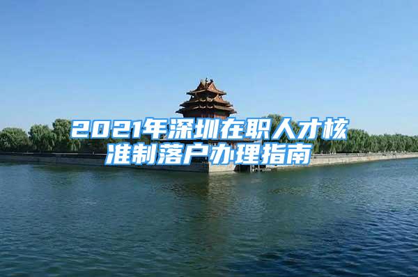 2021年深圳在職人才核準(zhǔn)制落戶辦理指南