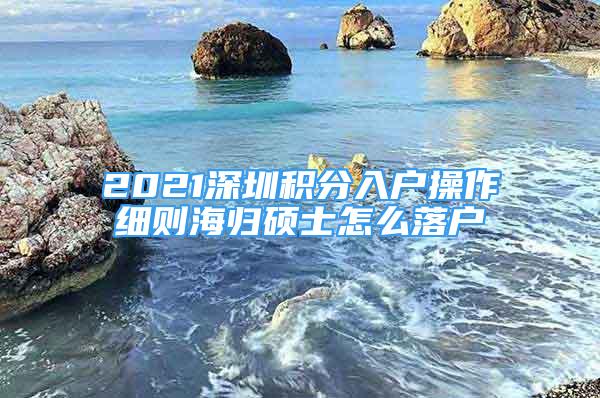 2021深圳積分入戶操作細(xì)則海歸碩士怎么落戶