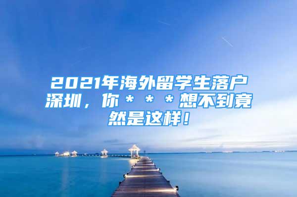 2021年海外留學(xué)生落戶(hù)深圳，你＊＊＊想不到竟然是這樣！