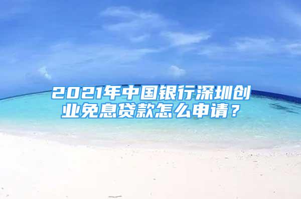 2021年中國銀行深圳創(chuàng)業(yè)免息貸款怎么申請？