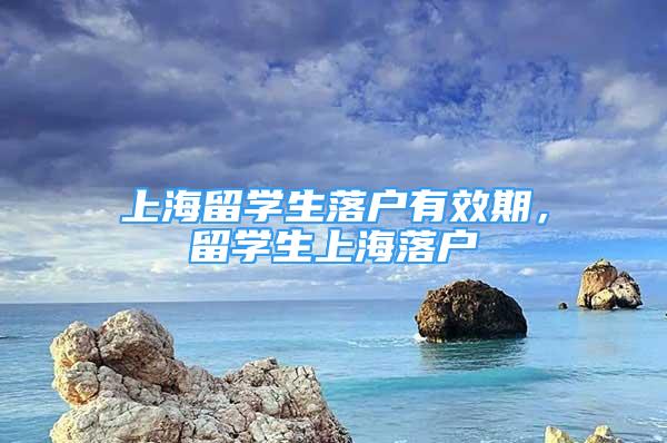 上海留學(xué)生落戶有效期，留學(xué)生上海落戶