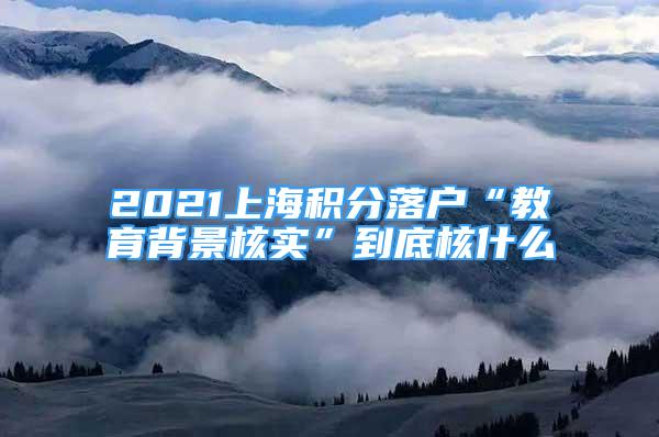 2021上海積分落戶“教育背景核實(shí)”到底核什么