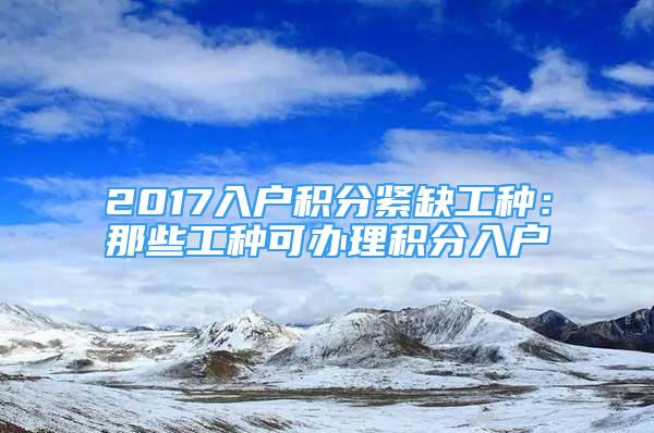 2017入戶積分緊缺工種：那些工種可辦理積分入戶