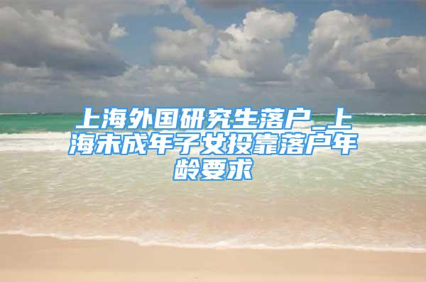 上海外國(guó)研究生落戶_上海未成年子女投靠落戶年齡要求