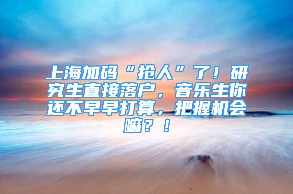 上海加碼“搶人”了！研究生直接落戶，音樂(lè)生你還不早早打算，把握機(jī)會(huì)嘛？！