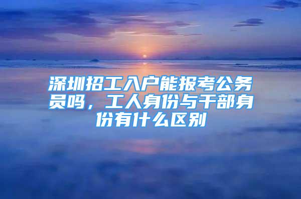 深圳招工入戶能報考公務(wù)員嗎，工人身份與干部身份有什么區(qū)別