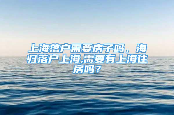 上海落戶需要房子嗎，海歸落戶上海,需要有上海住房嗎？