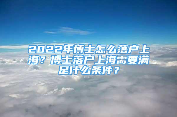 2022年博士怎么落戶上海？博士落戶上海需要滿足什么條件？