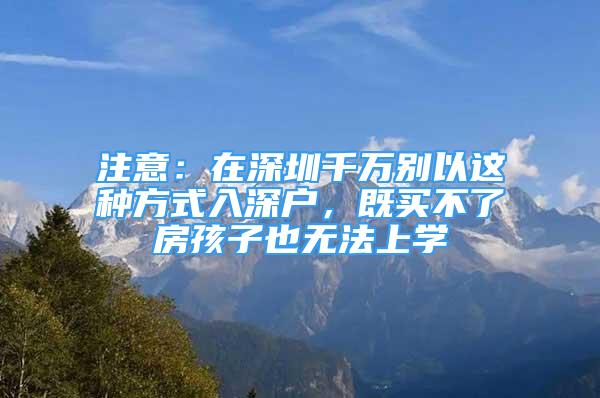 注意：在深圳千萬別以這種方式入深戶，既買不了房孩子也無法上學(xué)