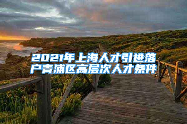 2021年上海人才引進落戶青浦區(qū)高層次人才條件