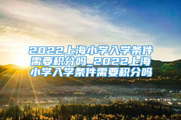 2022上海小學(xué)入學(xué)條件需要積分嗎_2022上海小學(xué)入學(xué)條件需要積分嗎