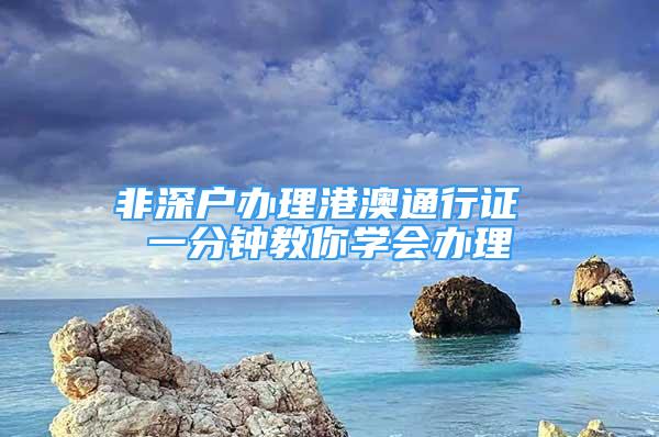 非深戶辦理港澳通行證 一分鐘教你學(xué)會辦理