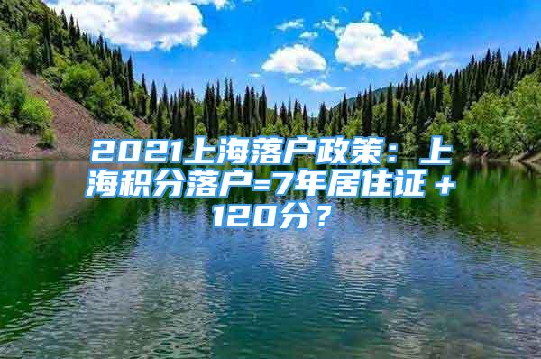 2021上海落戶政策：上海積分落戶=7年居住證＋120分？