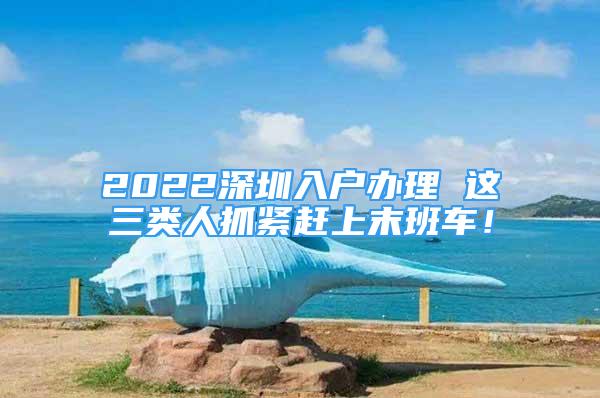 2022深圳入戶辦理 這三類人抓緊趕上末班車！