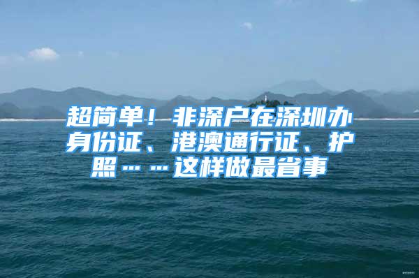 超簡單！非深戶在深圳辦身份證、港澳通行證、護照……這樣做最省事