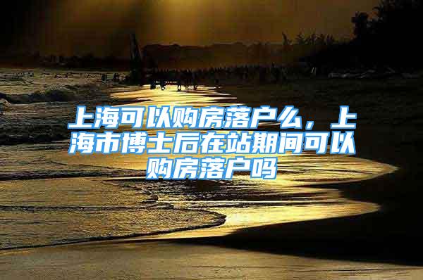 上?？梢再彿柯鋺裘?，上海市博士后在站期間可以購房落戶嗎