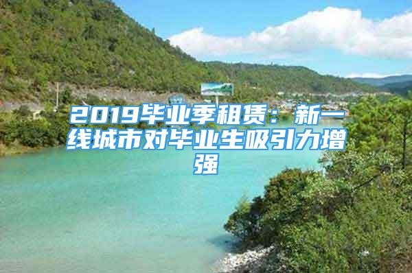 2019畢業(yè)季租賃：新一線城市對畢業(yè)生吸引力增強(qiáng)