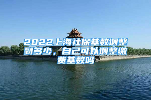 2022上海社保基數(shù)調(diào)整到多少，自己可以調(diào)整繳費(fèi)基數(shù)嗎