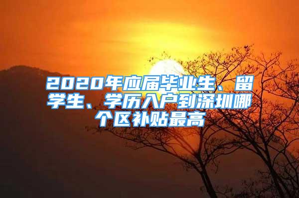 2020年應屆畢業(yè)生、留學生、學歷入戶到深圳哪個區(qū)補貼最高