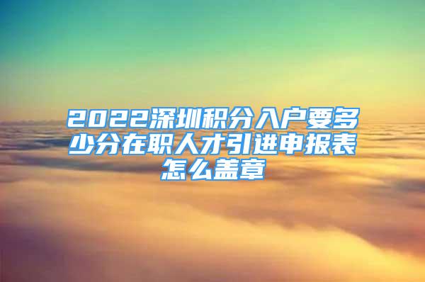 2022深圳積分入戶要多少分在職人才引進(jìn)申報(bào)表怎么蓋章