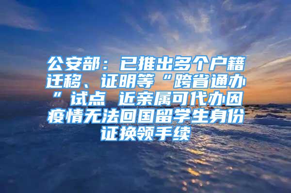 公安部：已推出多個(gè)戶籍遷移、證明等“跨省通辦”試點(diǎn) 近親屬可代辦因疫情無法回國留學(xué)生身份證換領(lǐng)手續(xù)